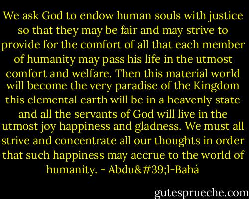 We ask God to endow human souls with justice so that they may be fair and may strive to provide for the comfort of all that each member of humanity may pass his life in the utmost comfort and welfare. Then this material world will become the very paradise of the Kingdom this elemental earth will be in a heavenly state and all the servants of God will live in the utmost joy happiness and gladness. We must all strive and concentrate all our thoughts in order that such happiness may accrue to the world of humanity. - Abdu'l-Bahá
