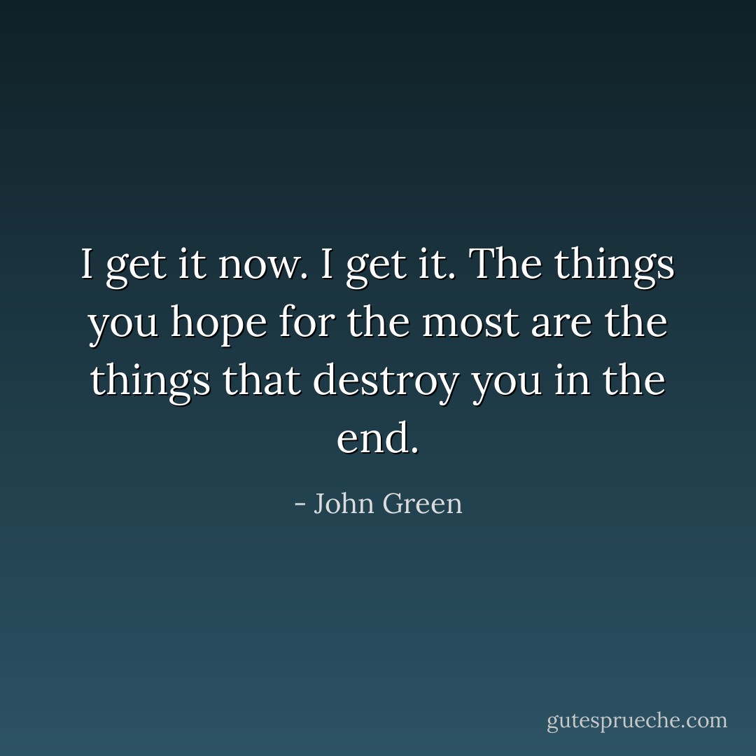 I get it now. I get it. The things you hope for the most are the things that destroy you in the end. - John Green