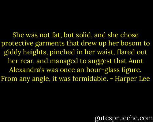 She was not fat, but solid, and she chose protective garments that drew up her bosom to giddy heights, pinched in her waist, flared out her rear, and managed to suggest that Aunt Alexandra’s was once an hour-glass figure. From any angle, it was formidable. - Harper Lee