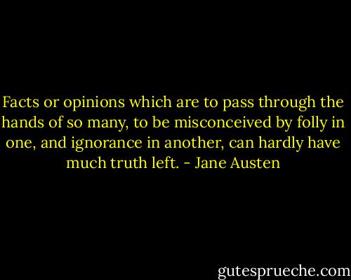 Facts or opinions which are to pass through the hands of so many, to be misconceived by folly in one, and ignorance in another, can hardly have much truth left. - Jane Austen