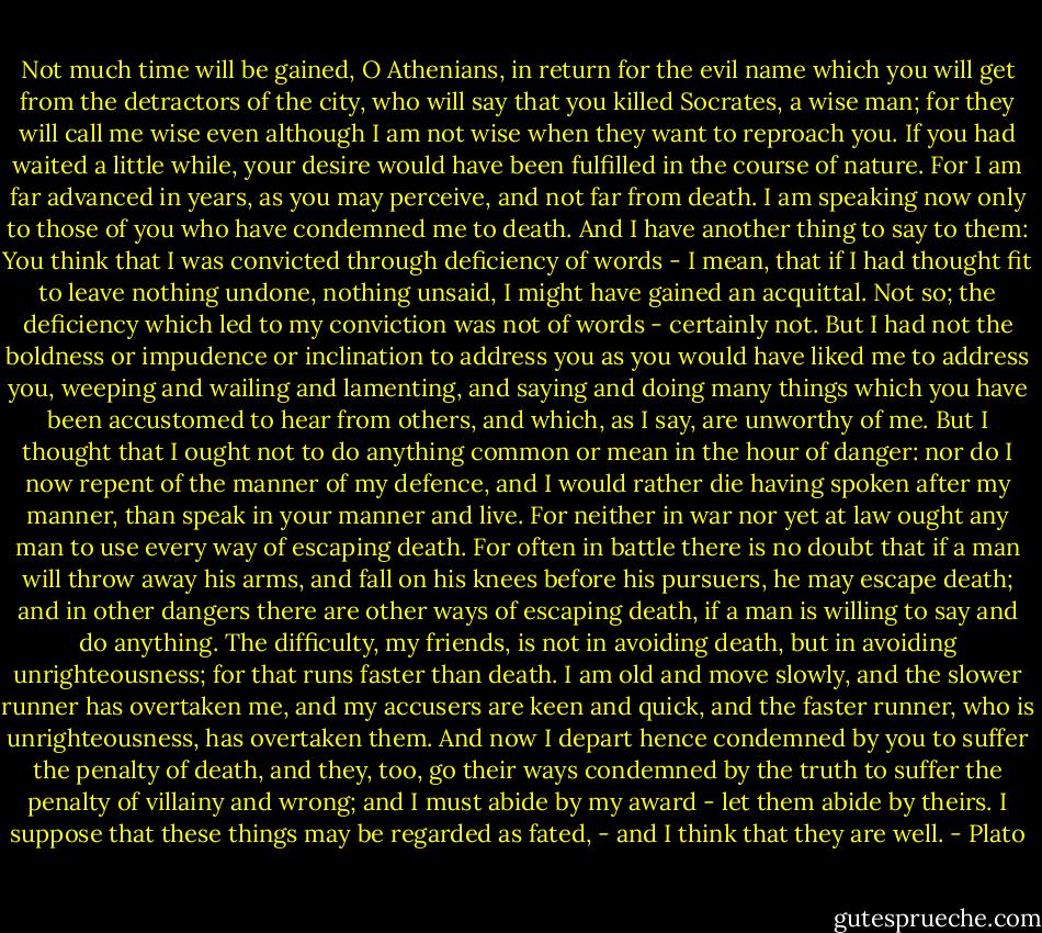 Not much time will be gained, O Athenians, in return for the evil name which you will get from the detractors of the city, who will say that you killed Socrates, a wise man; for they will call me wise even although I am not wise when they want to reproach you. If you had waited a little while, your desire would have been fulfilled in the course of nature. For I am far advanced in years, as you may perceive, and not far from death. I am speaking now only to those of you who have condemned me to death. And I have another thing to say to them: You think that I was convicted through deficiency of words - I mean, that if I had thought fit to leave nothing undone, nothing unsaid, I might have gained an acquittal. Not so; the deficiency which led to my conviction was not of words - certainly not. But I had not the boldness or impudence or inclination to address you as you would have liked me to address you, weeping and wailing and lamenting, and saying and doing many things which you have been accustomed to hear from others, and which, as I say, are unworthy of me. But I thought that I ought not to do anything common or mean in the hour of danger: nor do I now repent of the manner of my defence, and I would rather die having spoken after my manner, than speak in your manner and live. For neither in war nor yet at law ought any man to use every way of escaping death. For often in battle there is no doubt that if a man will throw away his arms, and fall on his knees before his pursuers, he may escape death; and in other dangers there are other ways of escaping death, if a man is willing to say and do anything. The difficulty, my friends, is not in avoiding death, but in avoiding unrighteousness; for that runs faster than death. I am old and move slowly, and the slower runner has overtaken me, and my accusers are keen and quick, and the faster runner, who is unrighteousness, has overtaken them. And now I depart hence condemned by you to suffer the penalty of death, and they, too, go their ways condemned by the truth to suffer the penalty of villainy and wrong; and I must abide by my award - let them abide by theirs. I suppose that these things may be regarded as fated, - and I think that they are well. - Plato