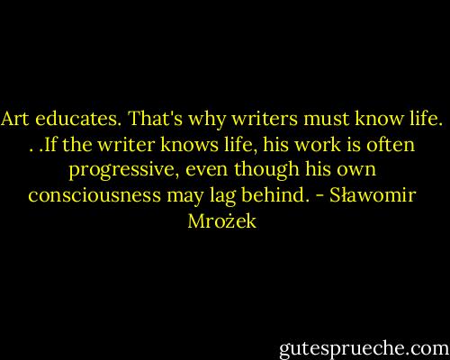 Art educates. That's why writers must know life. . .If the writer knows life, his work is often progressive, even though his own consciousness may lag behind. - Sławomir Mrożek
