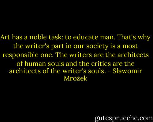 Art has a noble task: to educate man. That's why the writer's part in our society is a most responsible one. The writers are the architects of human souls and the critics are the architects of the writer's souls. - Sławomir Mrożek