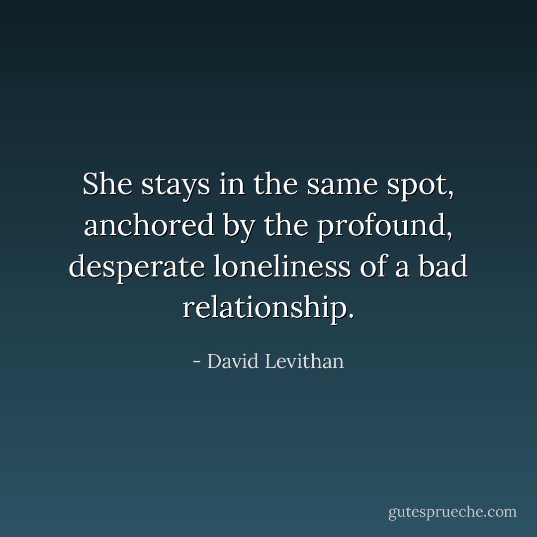 She stays in the same spot, anchored by the profound, desperate loneliness of a bad relationship. - David Levithan