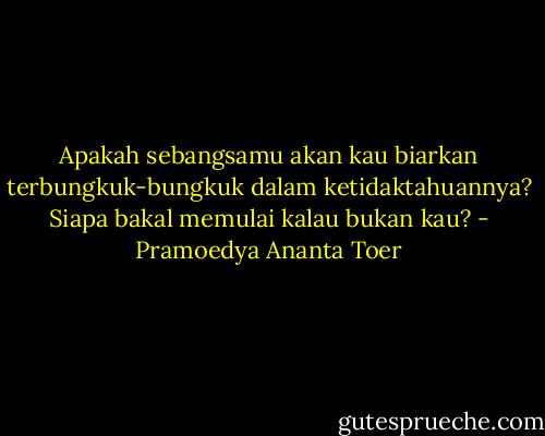 Apakah sebangsamu akan kau biarkan terbungkuk-bungkuk dalam ketidaktahuannya? Siapa bakal memulai kalau bukan kau? - Pramoedya Ananta Toer