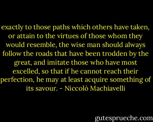 exactly to those paths which others have taken, or attain to the virtues of those whom they would resemble, the wise man should always follow the roads that have been trodden by the great, and imitate those who have most excelled, so that if he cannot reach their perfection, he may at least acquire something of its savour. - Niccolò Machiavelli