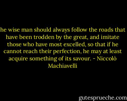 he wise man should always follow the roads that have been trodden by the great, and imitate those who have most excelled, so that if he cannot reach their perfection, he may at least acquire something of its savour. - Niccolò Machiavelli