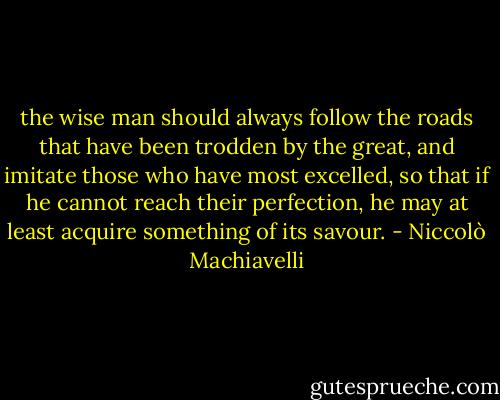the wise man should always follow the roads that have been trodden by the great, and imitate those who have most excelled, so that if he cannot reach their perfection, he may at least acquire something of its savour. - Niccolò Machiavelli