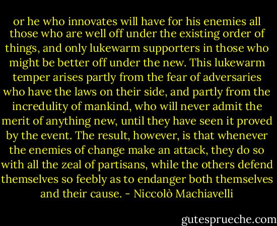 or he who innovates will have for his enemies all those who are well off under the existing order of things, and only lukewarm supporters in those who might be better off under the new. This lukewarm temper arises partly from the fear of adversaries who have the laws on their side, and partly from the incredulity of mankind, who will never admit the merit of anything new, until they have seen it proved by the event. The result, however, is that whenever the enemies of change make an attack, they do so with all the zeal of partisans, while the others defend themselves so feebly as to endanger both themselves and their cause. - Niccolò Machiavelli
