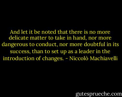 And let it be noted that there is no more delicate matter to take in hand, nor more dangerous to conduct, nor more doubtful in its success, than to set up as a leader in the introduction of changes. - Niccolò Machiavelli