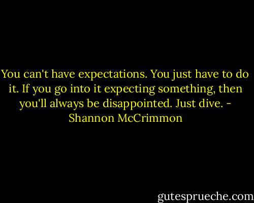You can't have expectations. You just have to do it. If you go into it expecting something, then you'll always be disappointed. Just dive. - Shannon McCrimmon