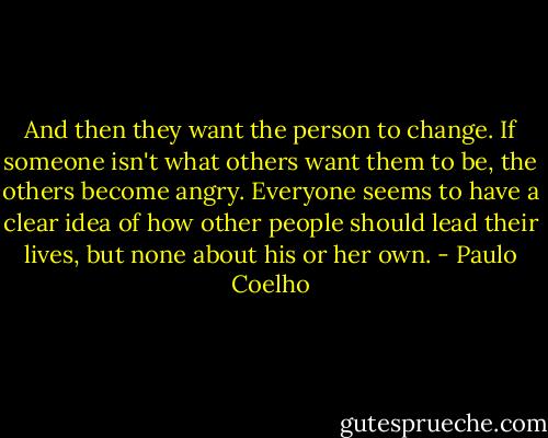 And then they want the person to change. If someone isn't what others want them to be, the others become angry. Everyone seems to have a clear idea of how other people should lead their lives, but none about his or her own. - Paulo Coelho
