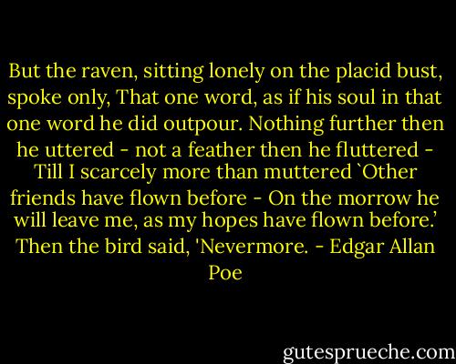 But the raven, sitting lonely on the placid bust, spoke only,<br />That one word, as if his soul in that one word he did outpour.<br />Nothing further then he uttered - not a feather then he fluttered -<br />Till I scarcely more than muttered `Other friends have flown before -<br />On the morrow he will leave me, as my hopes have flown before.’<br />Then the bird said, 'Nevermore. - Edgar Allan Poe