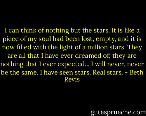 I can think of nothing but the stars. It is like a piece of my soul had been lost, empty, and it is now filled with the light of a million stars. They are all that I have ever dreamed of; they are nothing that I ever expected... I will never, never be the same. I have seen stars. Real stars. - Beth Revis