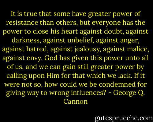 It is true that some have greater power of resistance than others, but everyone has the power to close his heart against doubt, against darkness, against unbelief, against anger, against hatred, against jealousy, against malice, against envy. God has given this power unto all of us, and we can gain still greater power by calling upon Him for that which we lack. If it were not so, how could we be condemned for giving way to wrong influences? - George Q. Cannon