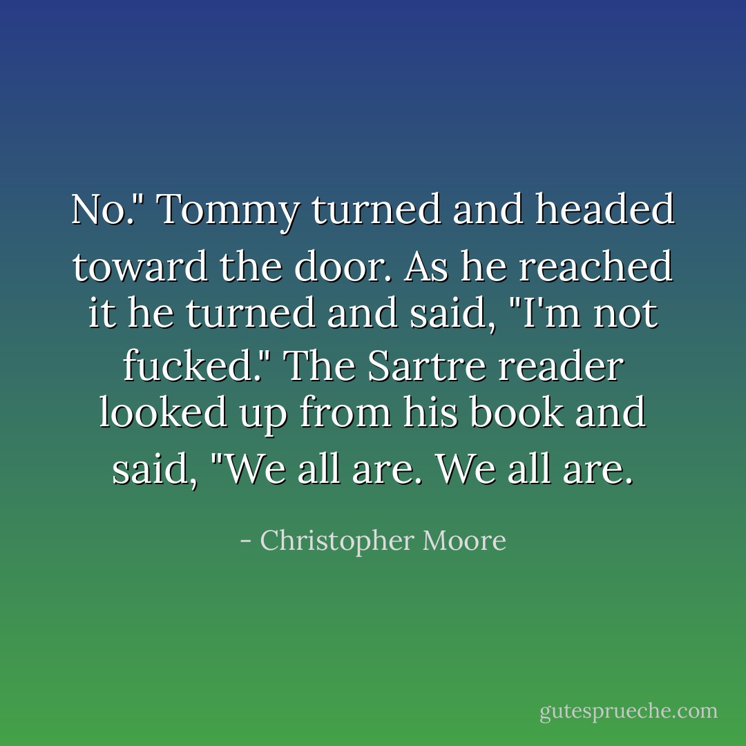 No." Tommy turned and headed toward the door. As he reached it he turned and said, "I'm not fucked." The Sartre reader looked up from his book and said, "We all are. We all are. - Christopher Moore