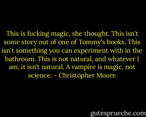 This is fucking magic, she thought. This isn't some story out of one of Tommy's books. This isn't something you can experiment with in the bathroom. This is not natural, and whatever I am, it isn't natural. A vampire is magic, not science. - Christopher Moore
