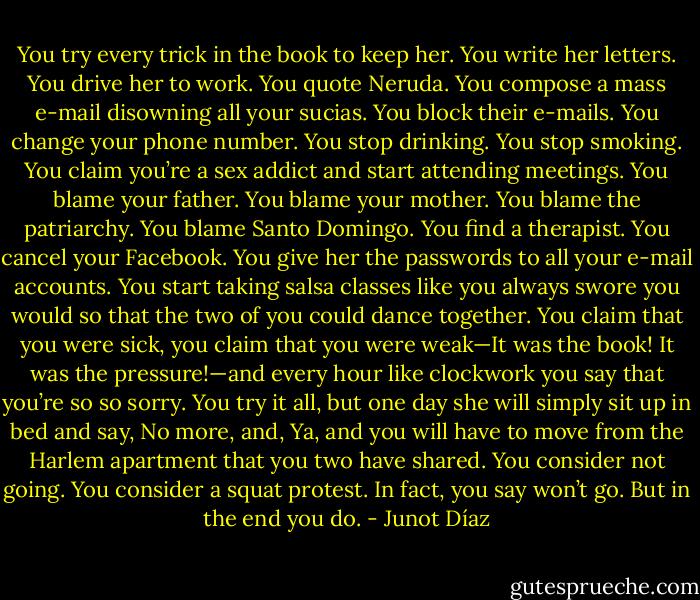 You try every trick in the book to keep her. You write her letters. You drive her to work. You quote Neruda. You compose a mass e-mail disowning all your sucias. You block their e-mails. You change your phone number. You stop drinking. You stop smoking. You claim you’re a sex addict and start attending meetings. You blame your father. You blame your mother. You blame the patriarchy. You blame Santo Domingo. You find a therapist. You cancel your Facebook. You give her the passwords to all your e-mail accounts. You start taking salsa classes like you always swore you would so that the two of you could dance together. You claim that you were sick, you claim that you were weak—It was the book! It was the pressure!—and every hour like clockwork you say that you’re so so sorry. You try it all, but one day she will simply sit up in bed and say, No more, and, Ya, and you will have to move from the Harlem apartment that you two have shared. You consider not going. You consider a squat protest. In fact, you say won’t go. But in the end you do. - Junot Díaz