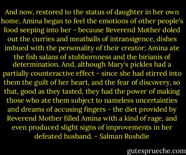 And now, restored to the status of daughter in her own home, Amina began to feel the emotions of other people's food seeping into her - because Reverend Mother doled out the curries and meatballs of intransigence, dishes imbued with the personality of their creator; Amina ate the fish salans of stubbornness and the birianis of determination. And, although Mary's pickles had a partially counteractive effect - since she had stirred into them the guilt of her heart, and the fear of discovery, so that, good as they tasted, they had the power of making those who ate them subject to nameless uncertainties and dreams of accusing fingers - the diet provided by Reverend Mother filled Amina with a kind of rage, and even produced slight signs of improvements in her defeated husband. - Salman Rushdie
