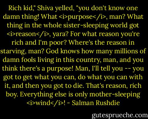 Rich kid," Shiva yelled, "you don't know one damn thing! What <i>purpose</i>, man? What thing in the whole sister-sleeping world got <i>reason</i>, yara? For what reason you're rich and I'm poor? Where's the reason in starving, man? God knows how many millions of damn fools living in this country, man, and you think there's a purpose! Man, I'll tell you -- you got to get what you can, do what you can with it, and then you got to die. That's reason, rich boy. Everything else is only mother-sleeping <i>wind</i>! - Salman Rushdie