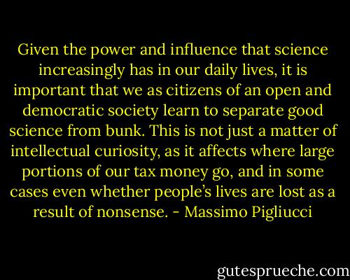Given the power and influence that science increasingly has in our daily lives, it is important that we as citizens of an open and democratic society learn to separate good science from bunk. This is not just a matter of intellectual curiosity, as it affects where large portions of our tax money go, and in some cases even whether people’s lives are lost as a result of nonsense. - Massimo Pigliucci