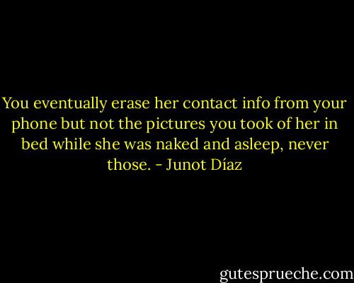 You eventually erase her contact info from your phone but not the pictures you took of her in bed while she was naked and asleep, never those. - Junot Díaz