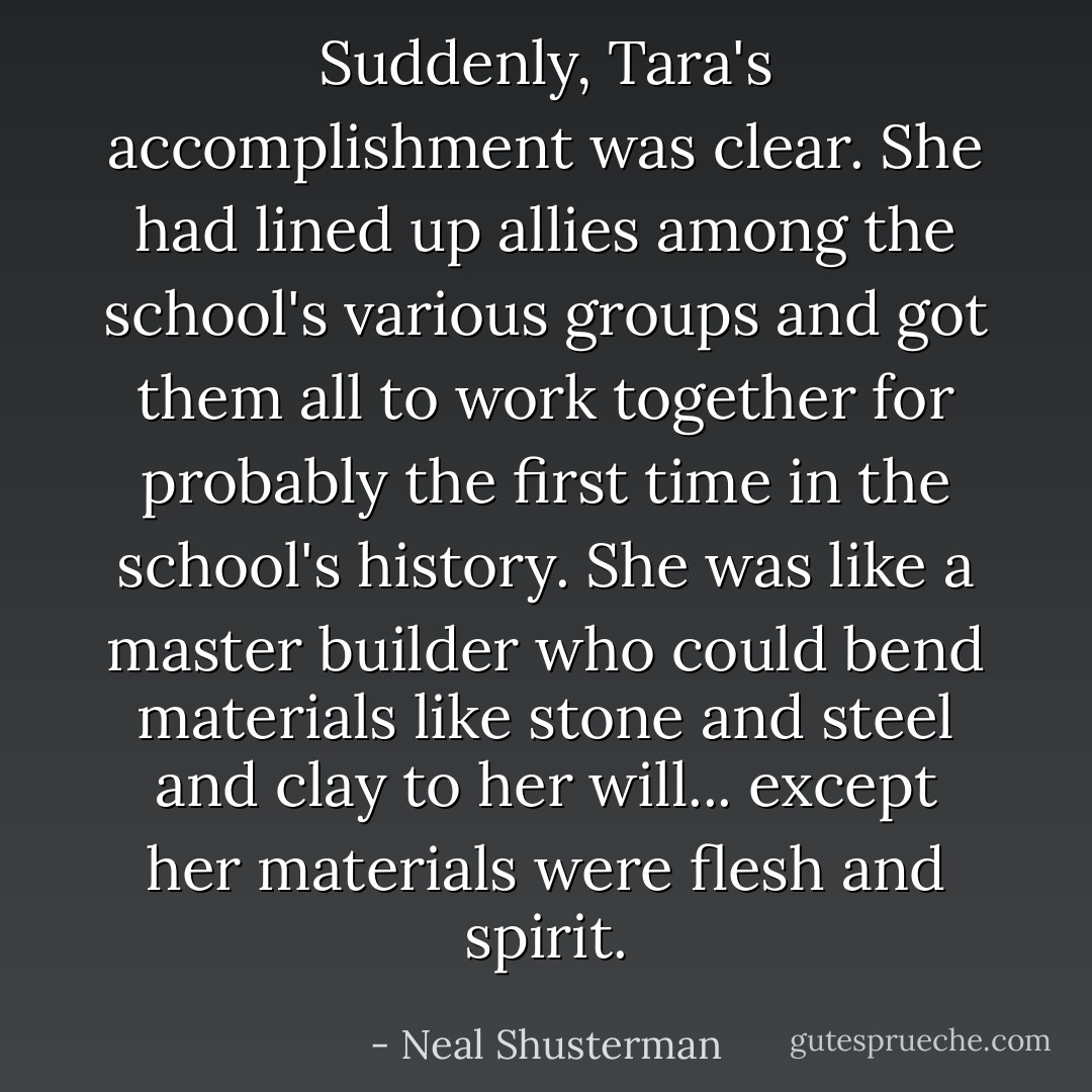 Suddenly, Tara's accomplishment was clear. She had lined up allies among the school's various groups and got them all to work together for probably the first time in the school's history. She was like a master builder who could bend materials like stone and steel and clay to her will... except her materials were flesh and spirit. - Neal Shusterman