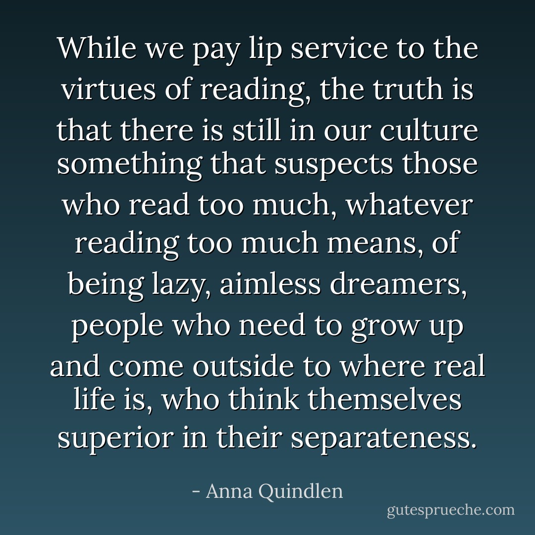While we pay lip service to the virtues of reading, the truth is that there is still in our culture something that suspects those who read too much, whatever reading too much means, of being lazy, aimless dreamers, people who need to grow up and come outside to where real life is, who think themselves superior in their separateness. - Anna Quindlen