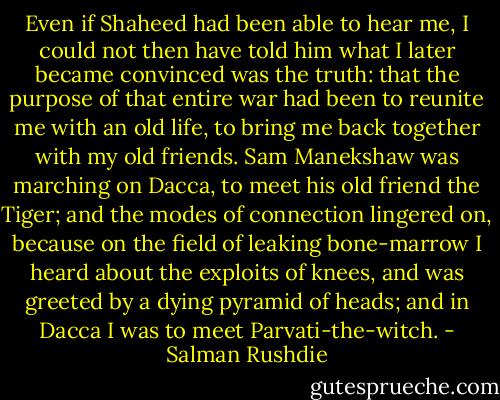 Even if Shaheed had been able to hear me, I could not then have told him what I later became convinced was the truth: that the purpose of that entire war had been to reunite me with an old life, to bring me back together with my old friends. Sam Manekshaw was marching on Dacca, to meet his old friend the Tiger; and the modes of connection lingered on, because on the field of leaking bone-marrow I heard about the exploits of knees, and was greeted by a dying pyramid of heads; and in Dacca I was to meet Parvati-the-witch. - Salman Rushdie