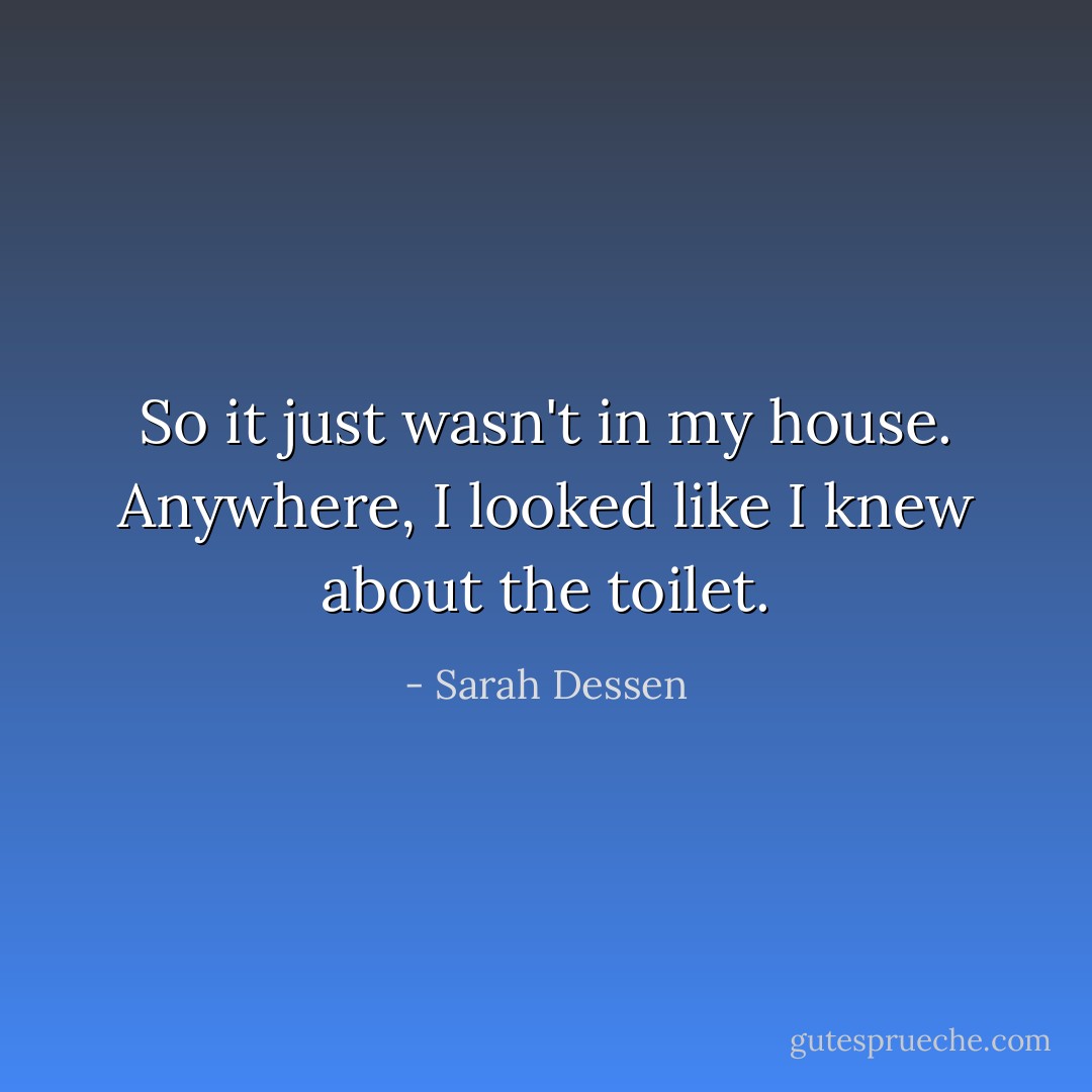 So it just wasn't in my house. Anywhere, I looked like I knew about the toilet. - Sarah Dessen