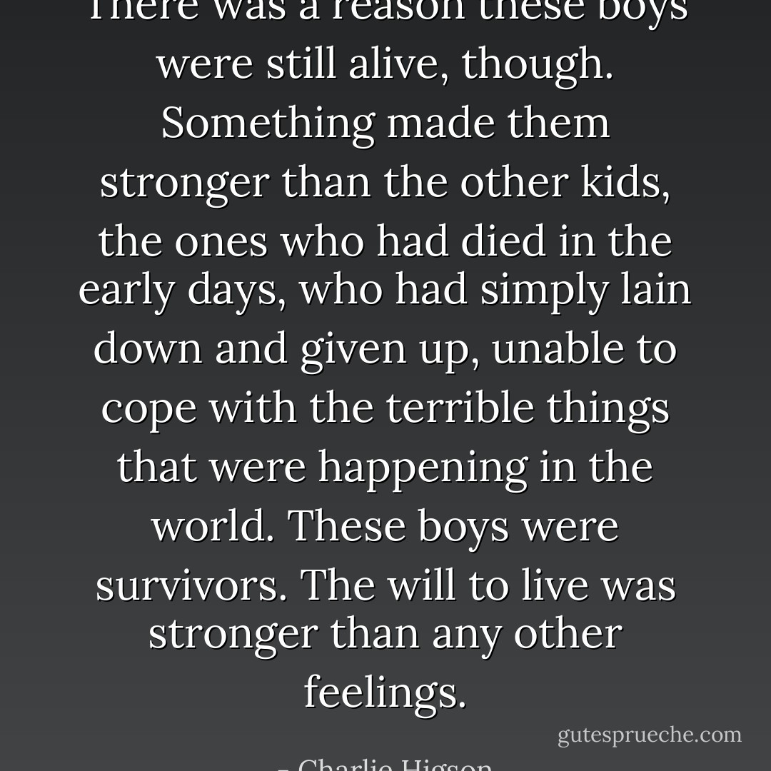 There was a reason these boys were still alive, though. Something made them stronger than the other kids, the ones who had died in the early days, who had simply lain down and given up, unable to cope with the terrible things that were happening in the world. These boys were survivors. The will to live was stronger than any other feelings. - Charlie Higson