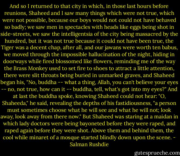 And so I returned to that city in which, in those last hours before reunions, Shaheed and I saw many things which were not true, which were not possible, because our boys would not could not have behaved so badly; we saw men in spectacles with heads like eggs being shot in side-streets, we saw the intelligentsia of the city being massacred by the hundred, but it was not true because it could not have been true, the Tiger was a decent chap, after all, and our jawans were worth ten babus, we moved through the impossible hallucination of the night, hiding in doorways while fired blossomed like flowers, reminding me of the way the Brass Monkey used to set fire to shoes to attract a little attention, there were slit throats being buried in unmarked graves, and Shaheed began his, "No, buddha -- what a thing, Allah, you can't believe your eyes -- no, not true, how can it -- buddha, tell, what's got into my eyes?" And at last the buddha spoke, knowing Shaheed could not hear: "O, Shaheeda," he said, revealing the depths of his fastidiousness, "a person must sometimes choose what he will see and what he will not; look away, look away from there now." But Shaheed was staring at a maidan in which lady doctors were being bayoneted before they were raped, and raped again before they were shot. Above them and behind them, the cool while minaret of a mosque started blindly down upon the scene. - Salman Rushdie
