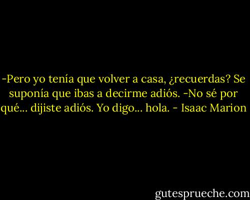 -Pero yo tenía que volver a casa, ¿recuerdas? Se suponía que ibas a decirme adiós.<br />-No sé por qué... dijiste adiós. Yo digo... hola. - Isaac Marion