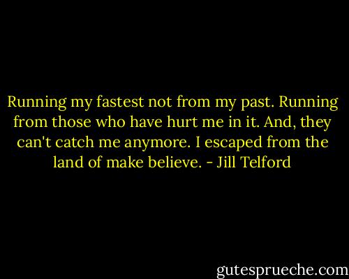 Running my fastest not from my past. Running from those who have hurt me in it. And, they can't catch me anymore. I escaped from the land of make believe. - Jill Telford