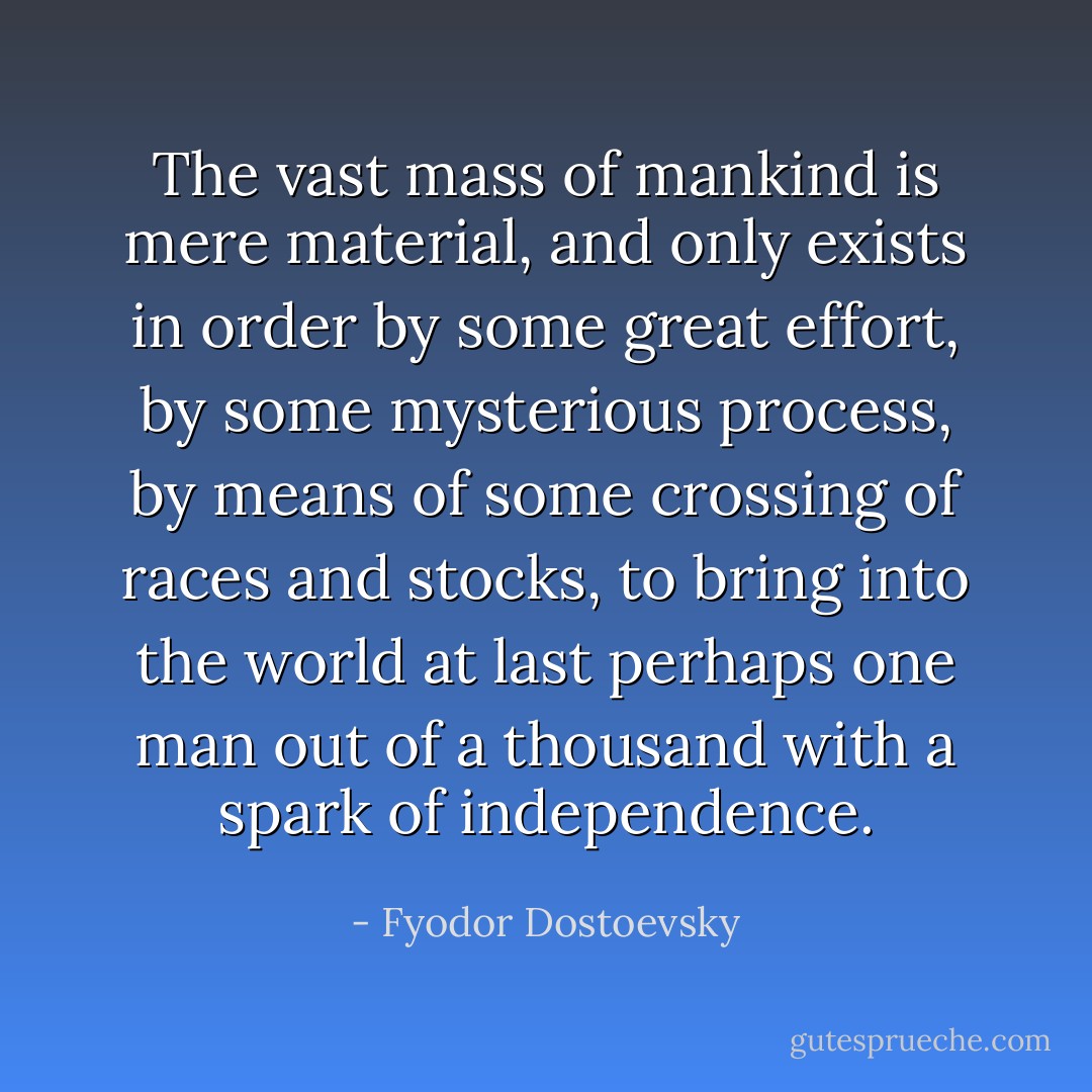 The vast mass of mankind is mere material, and only exists in order by some great effort, by some mysterious process, by means of some crossing of races and stocks, to bring into the world at last perhaps one man out of a thousand with a spark of independence. - Fyodor Dostoevsky