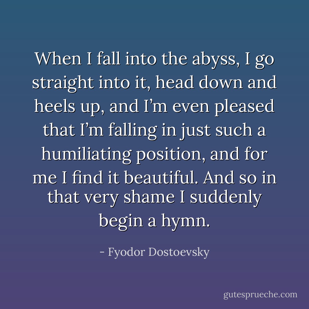 When I fall into the abyss, I go straight into it, head down and heels up, and I’m even pleased that I’m falling in just such a humiliating position, and for me I find it beautiful. And so in that very shame I suddenly begin a hymn. - Fyodor Dostoevsky