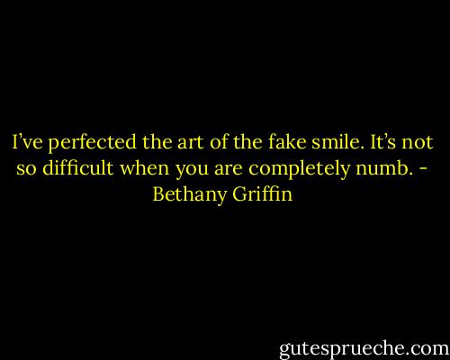 I’ve perfected the art of the fake smile. It’s not so difficult when you are completely numb. - Bethany Griffin