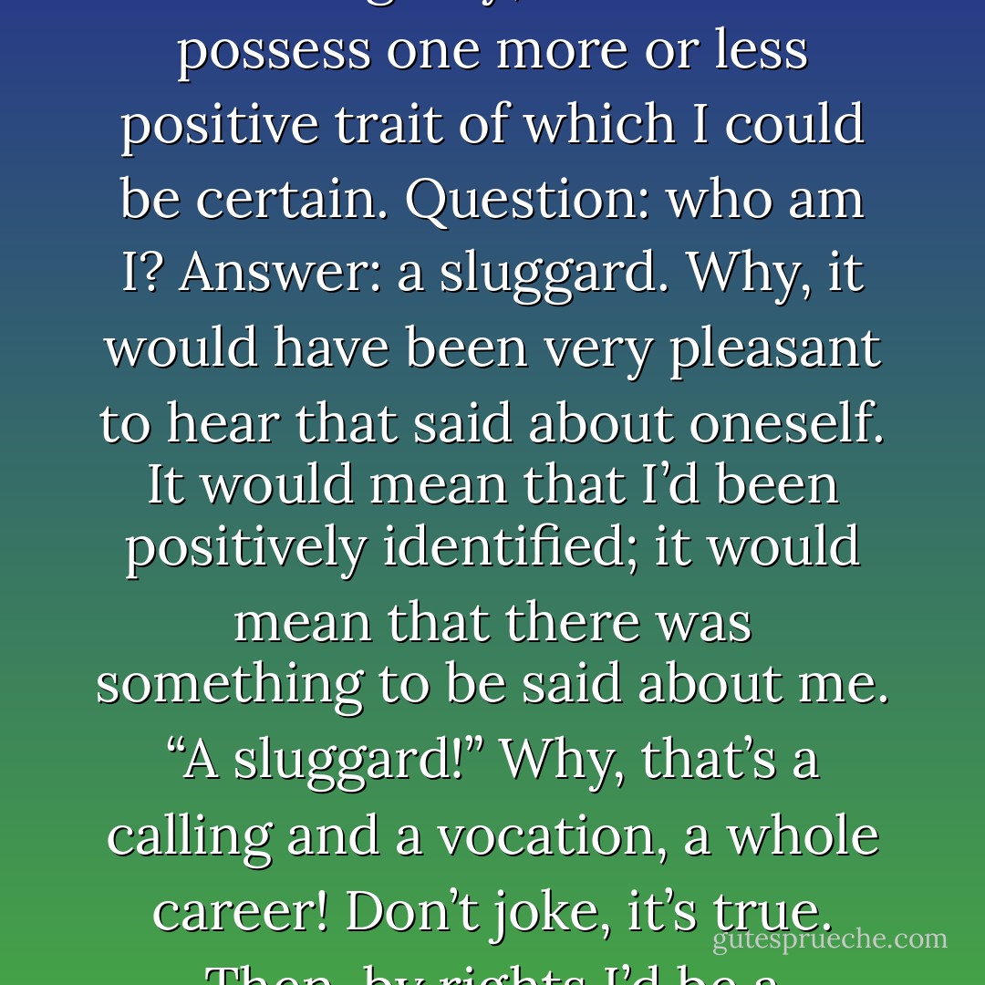 Oh, if only I did nothing simply as a result of laziness. Lord, how I’d respect myself then. I’d respect myself precisely because at least I’d be capable of being lazy; at least I’d possess one more or less positive trait of which I could be certain. Question: who am I? Answer: a sluggard. Why, it would have been very pleasant to hear that said about oneself. It would mean that I’d been positively identified; it would mean that there was something to be said about me. “A sluggard!” Why, that’s a calling and a vocation, a whole career! Don’t joke, it’s true. Then, by rights I’d be a member of the very best club and would occupy myself exclusively by being able to respect myself continually. - Fyodor Dostoevsky