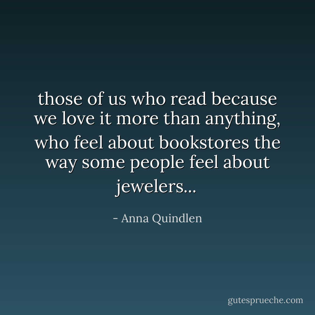those of us who read because we love it more than anything, who feel about bookstores the way some people feel about jewelers... - Anna Quindlen
