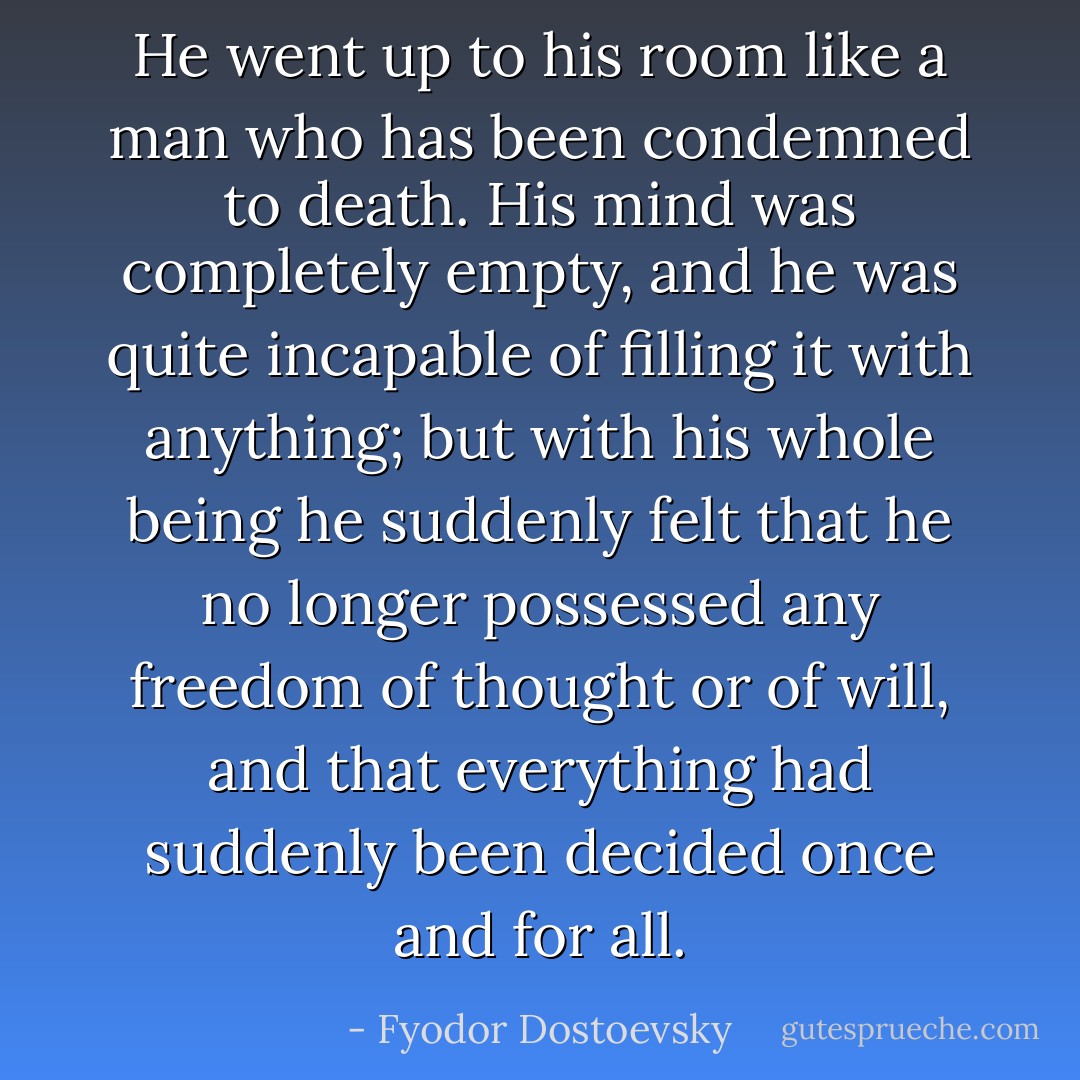He went up to his room like a man who has been condemned to death. His mind was completely empty, and he was quite incapable of filling it with anything; but with his whole being he suddenly felt that he no longer possessed any freedom of thought or of will, and that everything had suddenly been decided once and for all. - Fyodor Dostoevsky