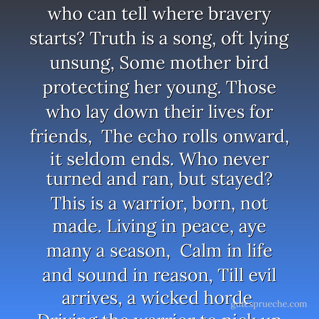 The young must grow old<br />Whilst old ones grow older.<br />And cowards will shrink<br />As the bold grow bolder.<br />Courage may blossom in quiet hearts,<br />For who can tell where bravery starts?<br />Truth is a song, oft lying unsung,<br />Some mother bird protecting her young.<br />Those who lay down their lives for friends, <br />The echo rolls onward, it seldom ends.<br />Who never turned and ran, but stayed?<br />This is a warrior, born, not made.<br />Living in peace, aye many a season, <br />Calm in life and sound in reason,<br />Till evil arrives, a wicked horde <br />Driving the warrior to pick up his sword<br />The challenger rings then, straight and fair, <br />Justice is with us, beware, beware. - Brian Jacques