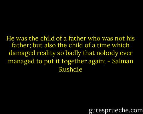 He was the child of a father who was not his father; but also the child of a time which damaged reality so badly that nobody ever managed to put it together again; - Salman Rushdie