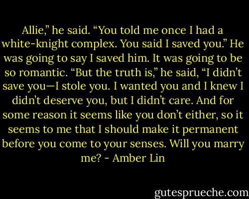 Allie,” he said. “You told me once I had a white-knight complex. You said I saved you.”<br />He was going to say I saved him. It was going to be so romantic.<br />“But the truth is,” he said, “I didn’t save you—I stole you. I wanted you and I knew I didn’t deserve you, but I didn’t care. And for some reason it seems like you<br />don’t either, so it seems to me that I should make it permanent before you come to your senses. Will you marry me? - Amber Lin