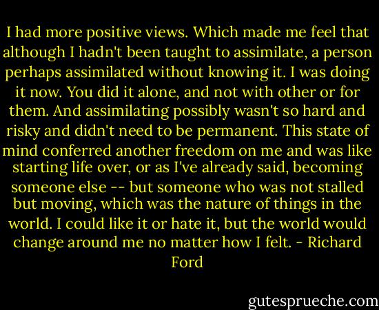 I had more positive views. Which made me feel that although I hadn't been taught to assimilate, a person perhaps assimilated without knowing it. I was doing it now. You did it alone, and not with other or for them. And assimilating possibly wasn't so hard and risky and didn't need to be permanent. This state of mind conferred another freedom on me and was like starting life over, or as I've already said, becoming someone else -- but someone who was not stalled but moving, which was the nature of things in the world. I could like it or hate it, but the world would change around me no matter how I felt. - Richard Ford