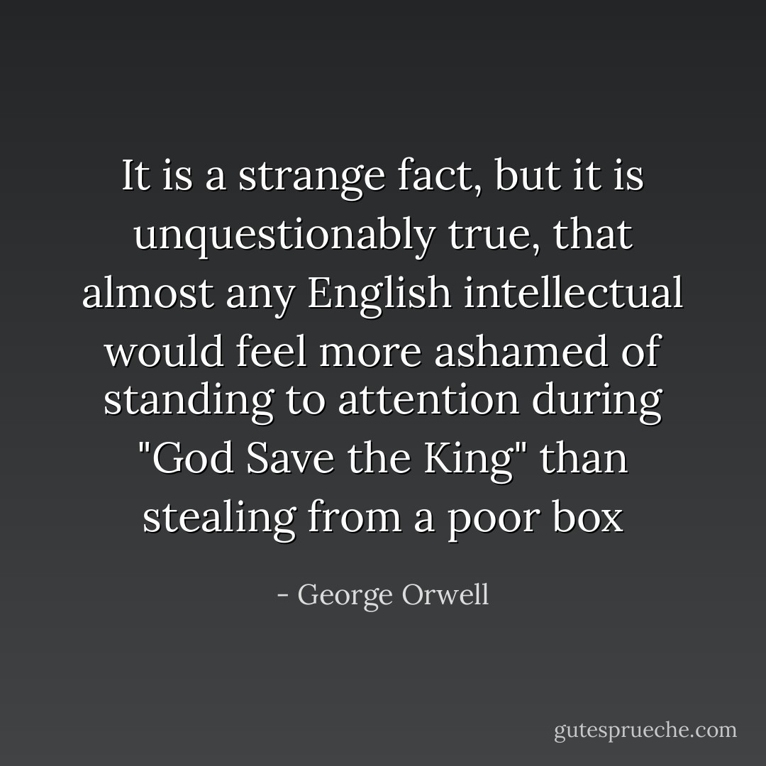 It is a strange fact, but it is unquestionably true, that almost any English intellectual would feel more ashamed of standing to attention during "God Save the King" than stealing from a poor box - George Orwell