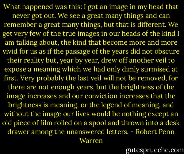 What happened was this: I got an image in my head that never got out. We see a great many things and can remember a great many things, but that is different. We get very few of the true images in our heads of the kind I am talking about, the kind that become more and more vivid for us as if the passage of the years did not obscure their reality but, year by year, drew off another veil to expose a meaning which we had only dimly surmised at first. Very probably the last veil will not be removed, for there are not enough years, but the brightness of the image increases and our conviction increases that the brightness is meaning, or the legend of meaning, and without the image our lives would be nothing except an old piece of film rolled on a spool and thrown into a desk drawer among the unanswered letters. - Robert Penn Warren