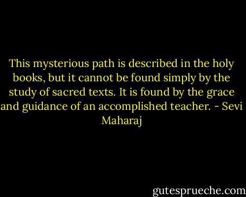 This mysterious path is described in the holy books, but it cannot be found simply by the study of sacred texts. It is found by the grace and guidance of an accomplished teacher. - Sevi Maharaj
