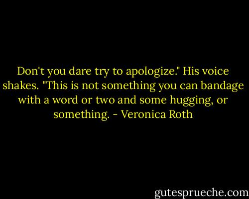 Don't you dare try to apologize." His voice shakes. "This is not something you can bandage with a word or two and some hugging, or something. - Veronica Roth