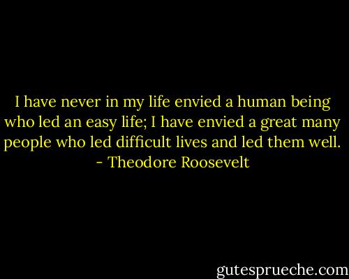 I have never in my life envied a human being who led an easy life; I have envied a great many people who led difficult lives and led them well. - Theodore Roosevelt