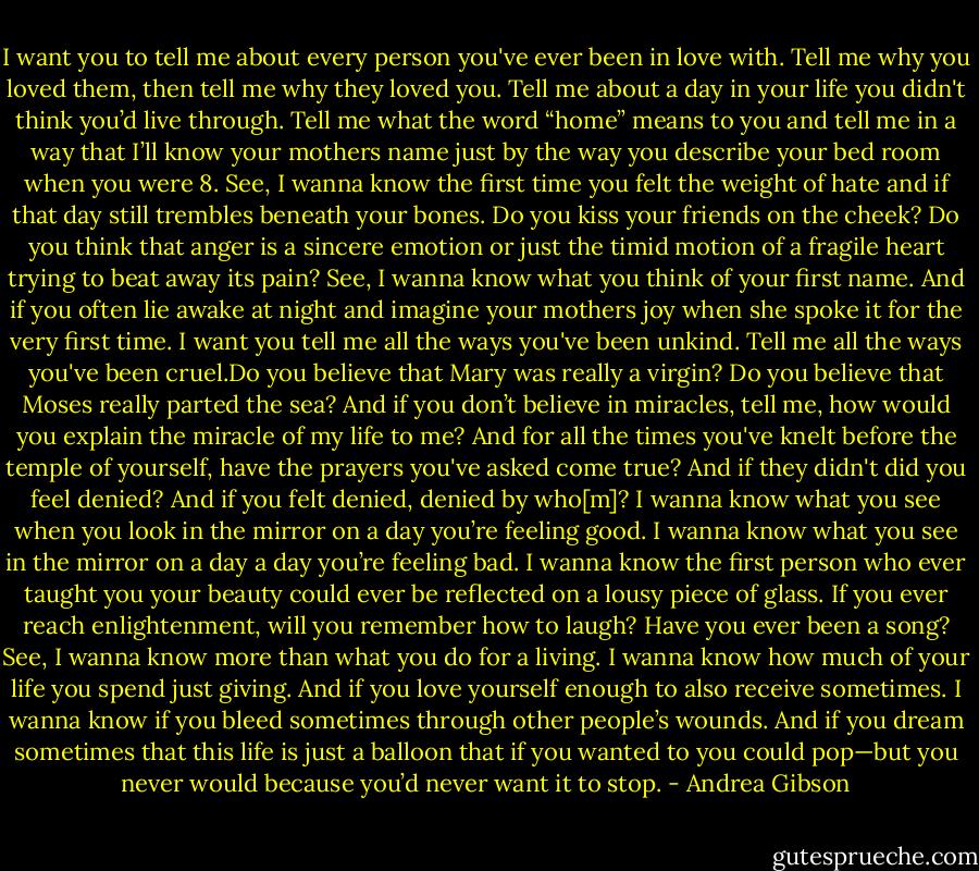 I want you to tell me about every person you've ever been in love with. Tell me why you loved them, then tell me why they loved you. Tell me about a day in your life you didn't think you’d live through. Tell me what the word “home” means to you and tell me in a way that I’ll know your mothers name just by the way you describe your bed room when you were 8. See, I wanna know the first time you felt the weight of hate and if that day still trembles beneath your bones. Do you kiss your friends on the cheek? Do you think that anger is a sincere emotion or just the timid motion of a fragile heart trying to beat away its pain? See, I wanna know what you think of your first name. And if you often lie awake at night and imagine your mothers joy when she spoke it for the very first time. I want you tell me all the ways you've been unkind. Tell me all the ways you've been cruel.Do you believe that Mary was really a virgin? Do you believe that Moses really parted the sea? And if you don’t believe in miracles, tell me, how would you explain the miracle of my life to me? And for all the times you've knelt before the temple of yourself, have the prayers you've asked come true? And if they didn't did you feel denied? And if you felt denied, denied by who[m]? I wanna know what you see when you look in the mirror on a day you’re feeling good. I wanna know what you see in the mirror on a day a day you’re feeling bad. I wanna know the first person who ever taught you your beauty could ever be reflected on a lousy piece of glass. If you ever reach enlightenment, will you remember how to laugh? Have you ever been a song? See, I wanna know more than what you do for a living. I wanna know how much of your life you spend just giving. And if you love yourself enough to also receive sometimes. I wanna know if you bleed sometimes through other people’s wounds. And if you dream sometimes that this life is just a balloon that if you wanted to you could pop—but you never would because you’d never want it to stop. - Andrea Gibson